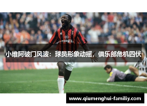 小维阿破门风波:球员形象动摇,俱乐部危机四伏 小维阿破门风波:球员形象动摇,俱乐部危机四伏